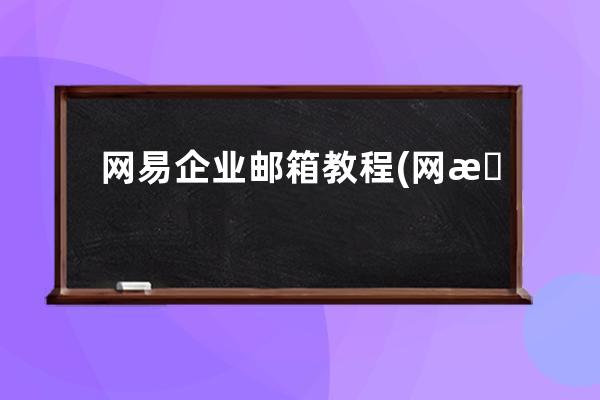 网易企业邮箱教程(网易企业邮箱登录入口怎么登录)