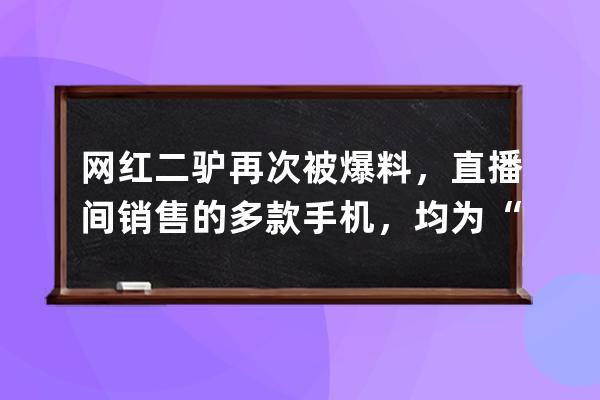 网红二驴再次被爆料，直播间销售的多款手机，均为“山寨机”_二驴直播间卖 