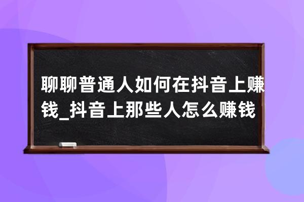 聊聊普通人如何在抖音上赚钱_抖音上那些人怎么赚钱 