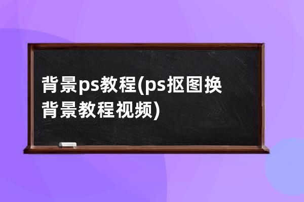 背景 ps 教程(ps抠图换背景教程视频)