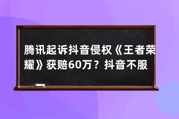 腾讯起诉抖音侵权《王者荣耀》获赔60万？抖音不服已上诉，市场竞争谁说了算 