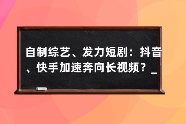 自制综艺、发力短剧：抖音、快手加速奔向长视频？_短视频 励志快手短视 