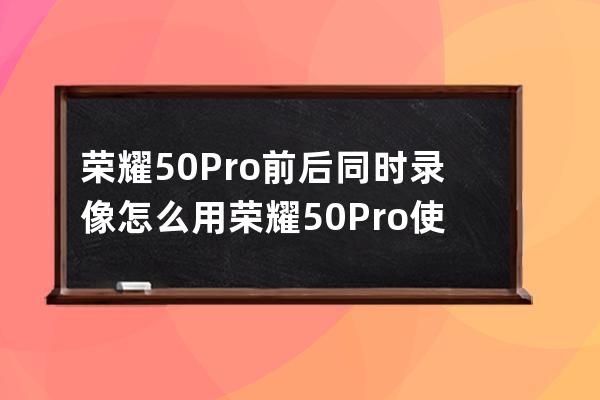 荣耀50Pro前后同时录像怎么用?荣耀50Pro使用前后同时录像的方法 