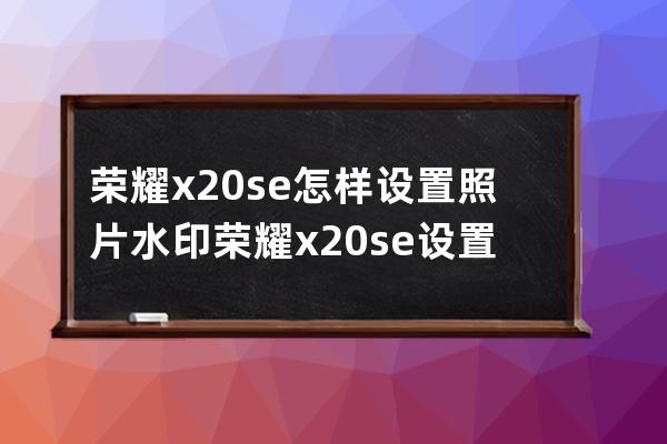 荣耀x20se怎样设置照片水印?荣耀x20se设置照片水印步骤 