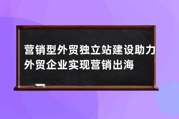 营销型外贸独立站建设助力外贸企业实现营销出海