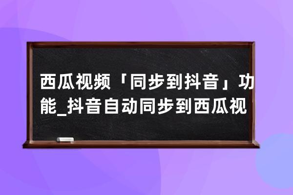 西瓜视频「同步到抖音」功能_抖音自动同步到西瓜视频 