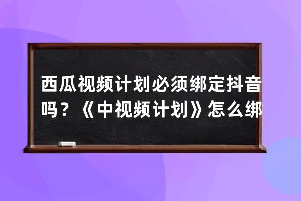 西瓜视频计划必须绑定抖音吗？《中视频计划》怎么绑抖音号？_抖音中视频计 