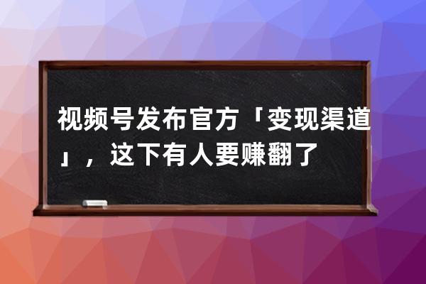 视频号发布官方「变现渠道」，这下有人要赚翻了 