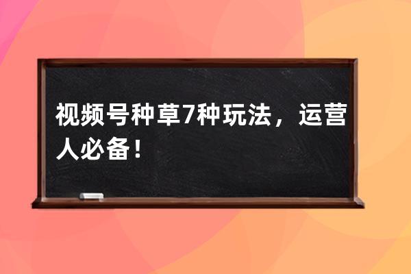 视频号种草7种玩法，运营人必备！ 