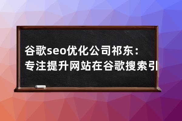 谷歌seo优化公司祁东：专注提升网站在谷歌搜索引擎的排名