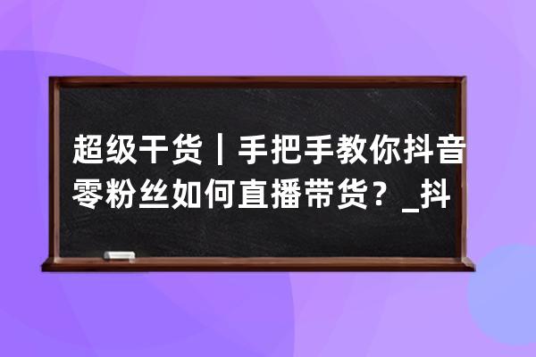 超级干货｜手把手教你抖音零粉丝如何直播带货？_抖音直播带货0粉能做起来吗 