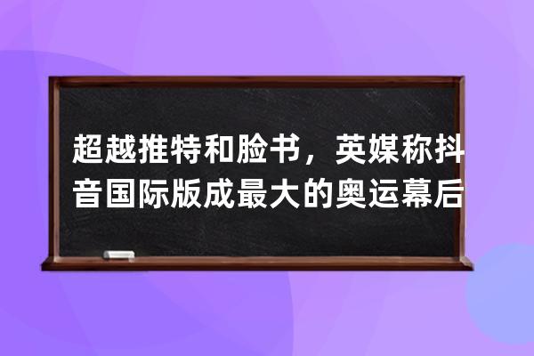 超越推特和脸书，英媒称抖音国际版成最大的奥运幕后频道_脸书 抖音 