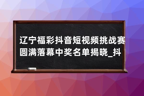 辽宁福彩抖音短视频挑战赛圆满落幕 中奖名单揭晓_抖音辽宁赛区冠军 