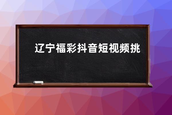 辽宁福彩抖音短视频挑战赛圆满落幕 中奖名单揭晓_抖音辽宁赛区冠军 