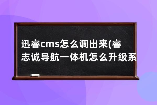 迅睿cms怎么调出来(睿志诚导航一体机怎么升级系统)