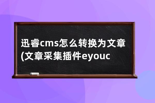 迅睿cms怎么转换为文章(文章采集插件 eyoucms)