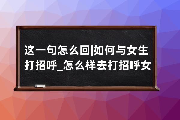 这一句怎么回 | 如何与女生打招呼_怎么样去打招呼女生才愿意回你 