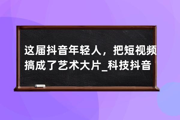 这届抖音年轻人，把短视频搞成了艺术大片_科技抖音短视频原创 