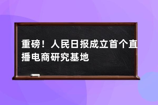 重磅！人民日报成立首个直播电商研究基地 