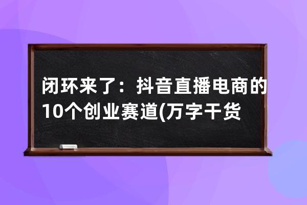 闭环来了：抖音直播电商的10个创业赛道(万字干货) 