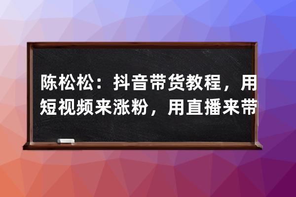 陈松松：抖音带货教程，用短视频来涨粉，用直播来带货变现_抖音陈开心带货 