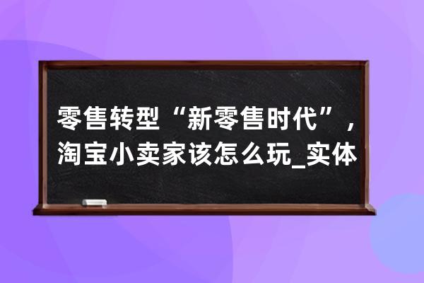 零售转型“新零售时代”，淘宝小卖家该怎么玩_实体店如何转型新零售 