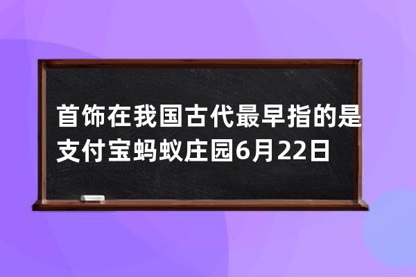 首饰在我国古代最早指的是?支付宝蚂蚁庄园6月22日答案 