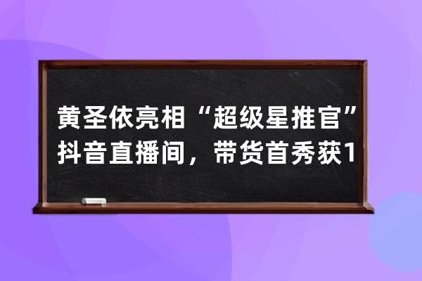 黄圣依亮相“超级星推官”抖音直播间，带货首秀获1546万人次点赞_抖音黄圣依 