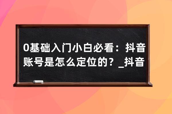 0基础入门小白必看：抖音账号是怎么定位的？_抖音账号定位新思路 