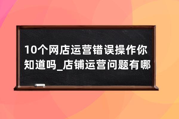 10个网店运营错误操作你知道吗_店铺运营问题有哪些 