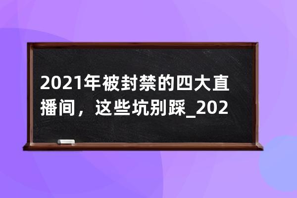 2021年被封禁的四大直播间，这些坑别踩_2021哪个大主播被永久封禁 