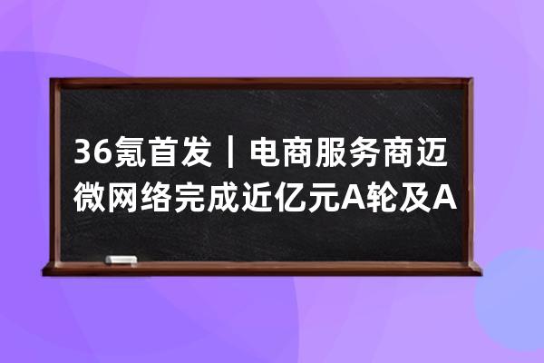 36氪首发｜电商服务商迈微网络完成近亿元A轮及A+轮融资，挖掘万亿抖音电商新 