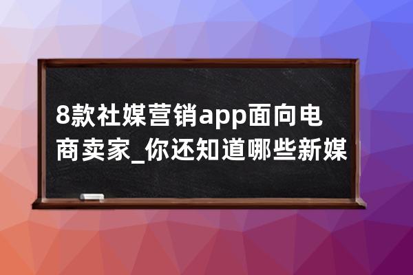 8款社媒营销app面向电商卖家_你还知道哪些新媒体营销的电商平台 