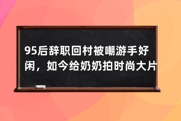 95后辞职回村被嘲游手好闲，如今给奶奶拍时尚大片火爆全网 