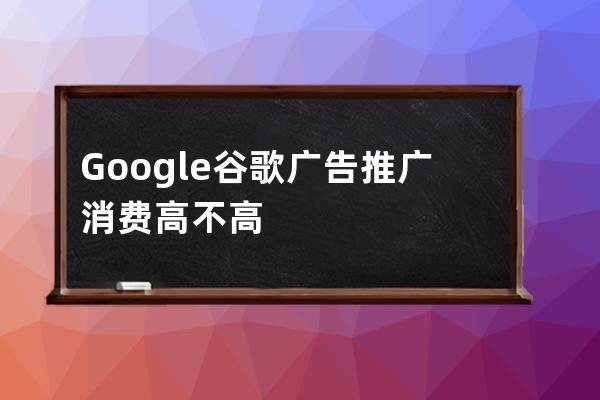 Google谷歌广告推广消费高不高