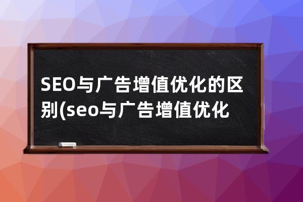 SEO与广告增值优化的区别(seo与广告增值优化的区别和联系)