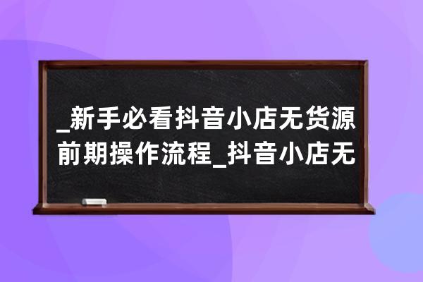 _新手必看抖音小店无货源前期操作流程_抖音小店无货源运营全攻略 