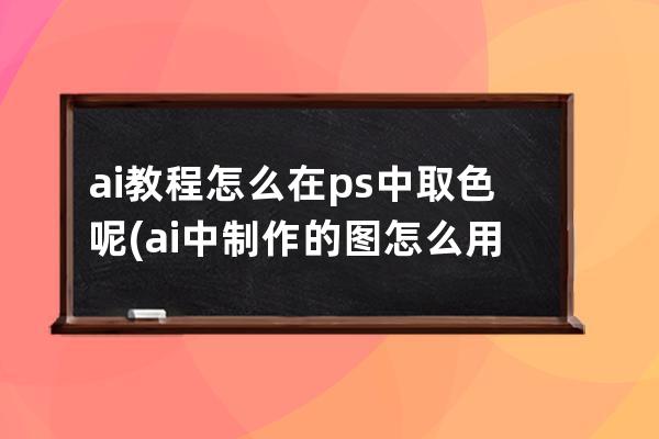 ai教程怎么在ps中取色呢(ai中制作的图怎么用ps上色)