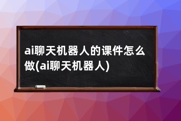 ai聊天机器人的课件怎么做(ai聊天机器人)