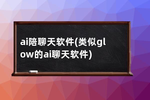 ai陪聊天软件(类似glow的ai聊天软件)