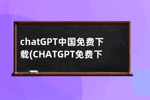 chatGPT中国免费下载(CHATGPT免费下载)