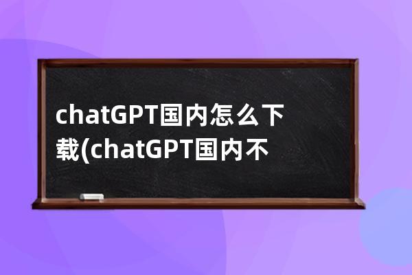 chatGPT国内怎么下载(chatGPT国内不能下载)