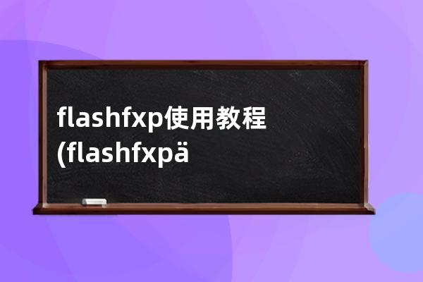 flashfxp 使用教程(flashfxp不能打开)