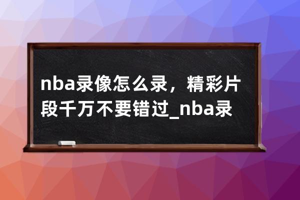 nba录像怎么录，精彩片段千万不要错过_nba录像回放 