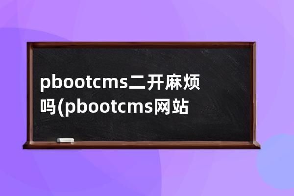 pbootcms二开麻烦吗(pbootcms网站打不开)