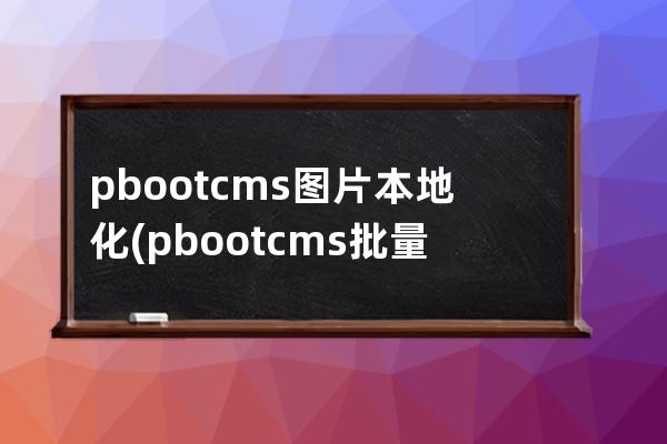 pbootcms图片本地化(pbootcms批量发布文章)