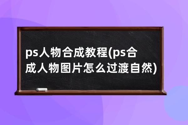 ps人物合成教程(ps合成人物图片怎么过渡自然)