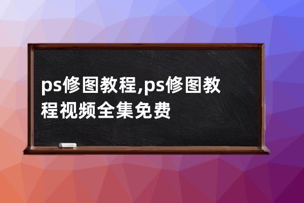 ps修图教程,ps修图教程视频全集免费