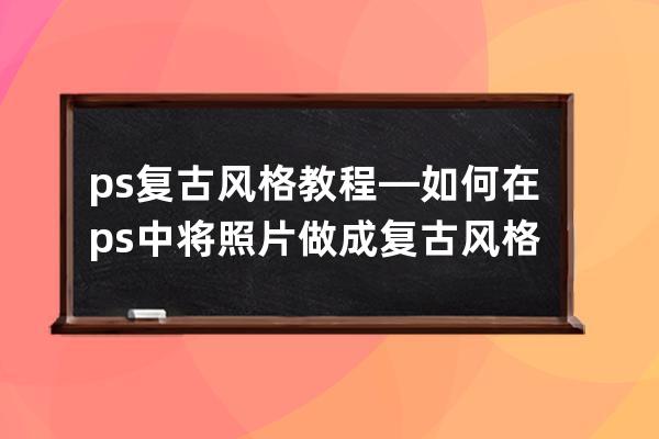 ps复古风格教程—如何在ps中将照片做成复古风格