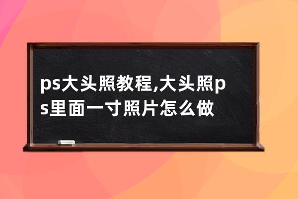 ps大头照教程,大头照ps里面一寸照片怎么做